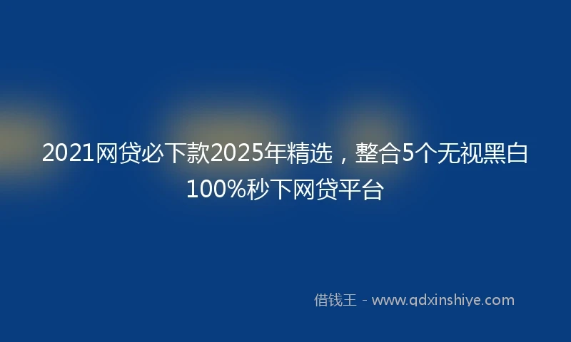 2021网贷必下款2025年精选，整合5个无视黑白100%秒下网贷平台