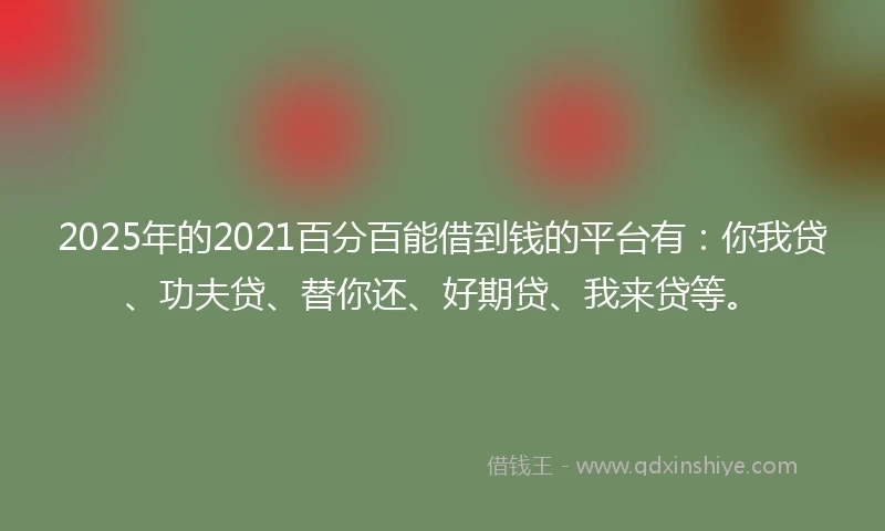 2025年的2021百分百能借到钱的平台有：你我贷、功夫贷、替你还、好期贷、我来贷等。