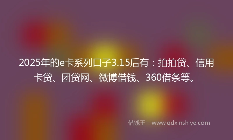 2025年的e卡系列口子3.15后有：拍拍贷、信用卡贷、团贷网、微博借钱、360借条等。