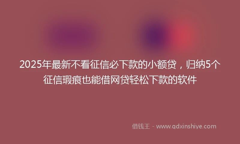 2025年最新不看征信必下款的小额贷，归纳5个征信瑕疵也能借网贷轻松下款的软件