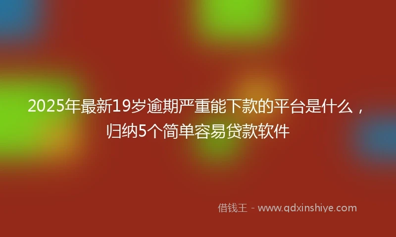 2025年最新19岁逾期严重能下款的平台是什么，归纳5个简单容易贷款软件