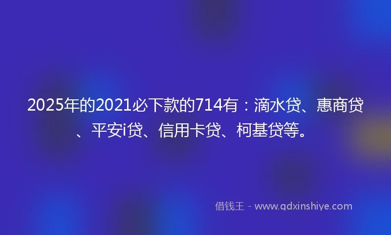 2025年的2021必下款的714有：滴水贷、惠商贷、平安i贷、信用卡贷、柯基贷等。