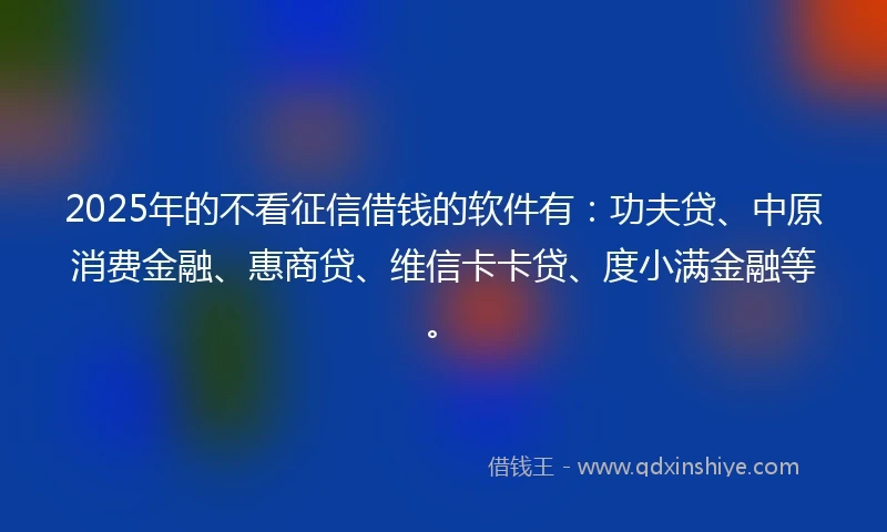 2025年的不看征信借钱的软件有：功夫贷、中原消费金融、惠商贷、维信卡卡贷、度小满金融等。
