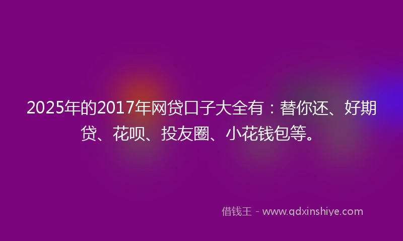2025年的2017年网贷口子大全有：替你还、好期贷、花呗、投友圈、小花钱包等。