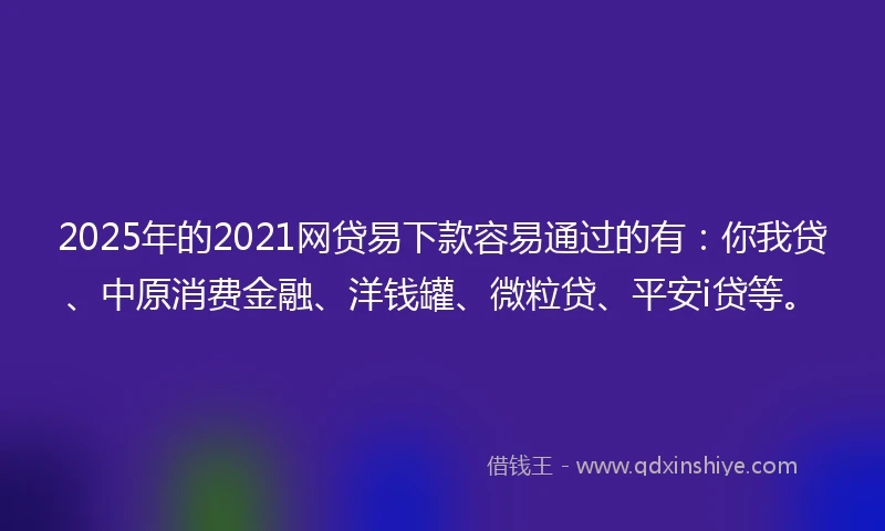 2025年的2021网贷易下款容易通过的有：你我贷、中原消费金融、洋钱罐、微粒贷、平安i贷等。