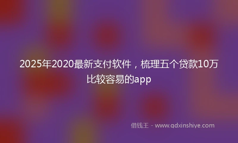 2025年2020最新支付软件，梳理五个贷款10万比较容易的app