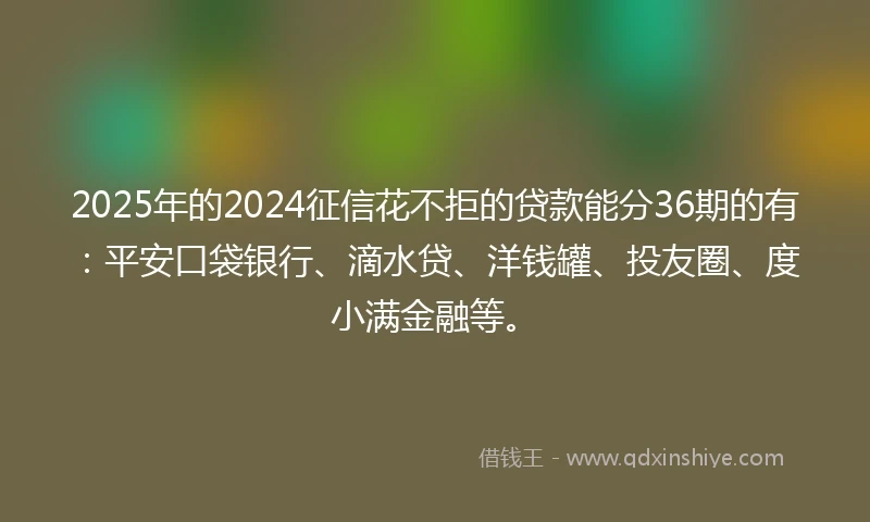 2025年的2024征信花不拒的贷款能分36期的有：平安口袋银行、滴水贷、洋钱罐、投友圈、度小满金融等。