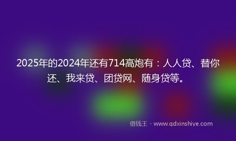 2025年的2024年还有714高炮有：人人贷、替你还、我来贷、团贷网、随身贷等。