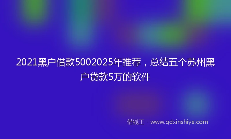 2021黑户借款5002025年推荐，总结五个苏州黑户贷款5万的软件