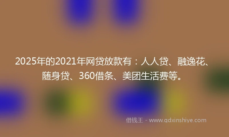 2025年的2021年网贷放款有：人人贷、融逸花、随身贷、360借条、美团生活费等。