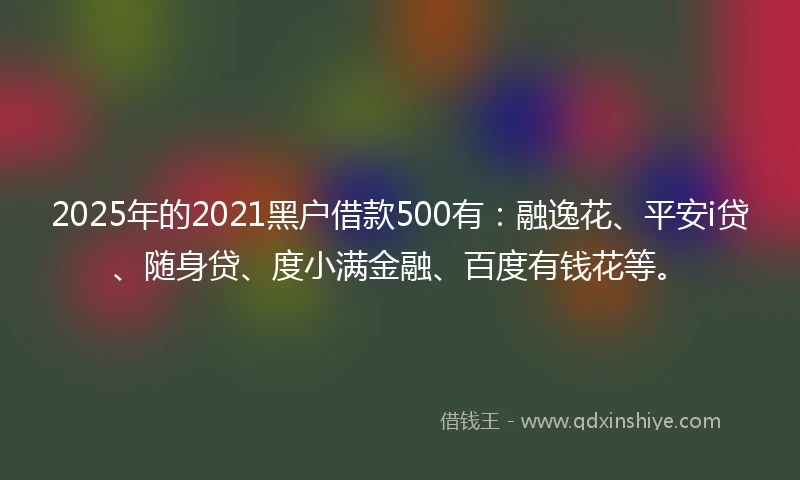 2025年的2021黑户借款500有：融逸花、平安i贷、随身贷、度小满金融、百度有钱花等。