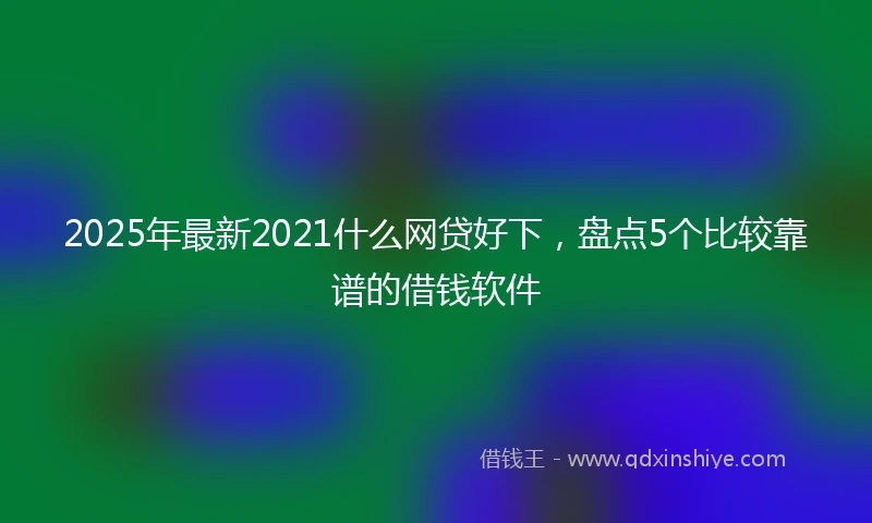 2025年最新2021什么网贷好下，盘点5个比较靠谱的借钱软件
