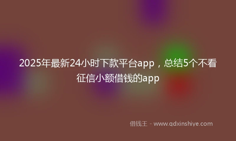 2025年最新24小时下款平台app，总结5个不看征信小额借钱的app