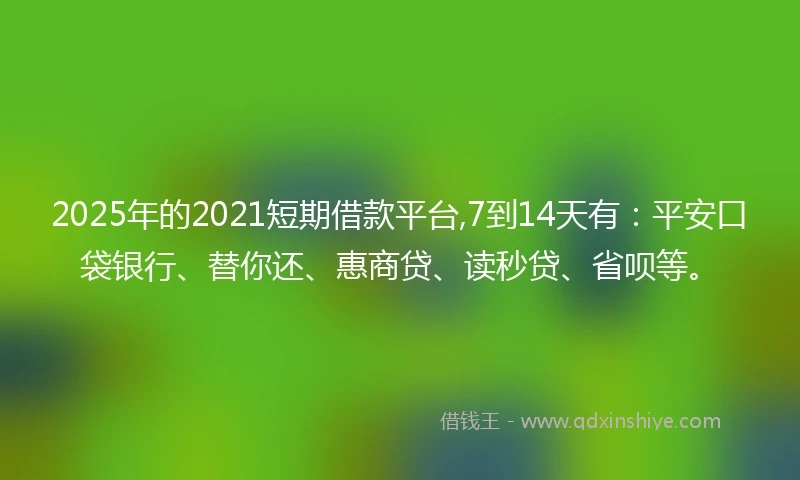 2025年的2021短期借款平台,7到14天有：平安口袋银行、替你还、惠商贷、读秒贷、省呗等。