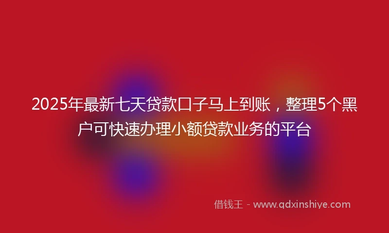 2025年最新七天贷款口子马上到账，整理5个黑户可快速办理小额贷款业务的平台