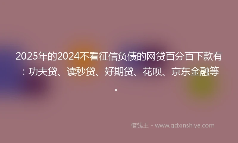 2025年的2024不看征信负债的网贷百分百下款有：功夫贷、读秒贷、好期贷、花呗、京东金融等。