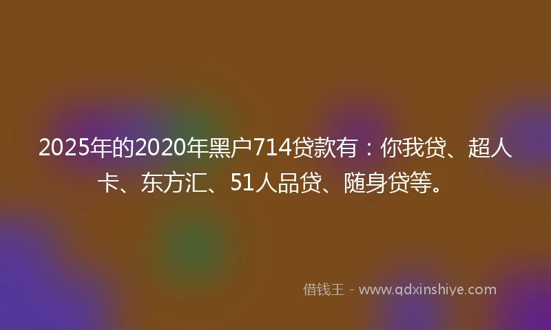 2025年的2020年黑户714贷款有：你我贷、超人卡、东方汇、51人品贷、随身贷等。
