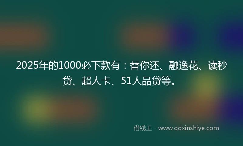 2025年的1000必下款有：替你还、融逸花、读秒贷、超人卡、51人品贷等。