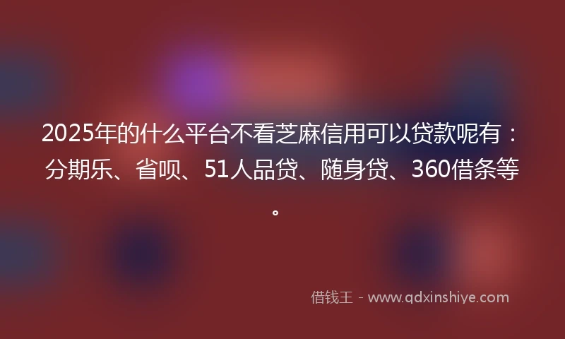 2025年的什么平台不看芝麻信用可以贷款呢有：分期乐、省呗、51人品贷、随身贷、360借条等。