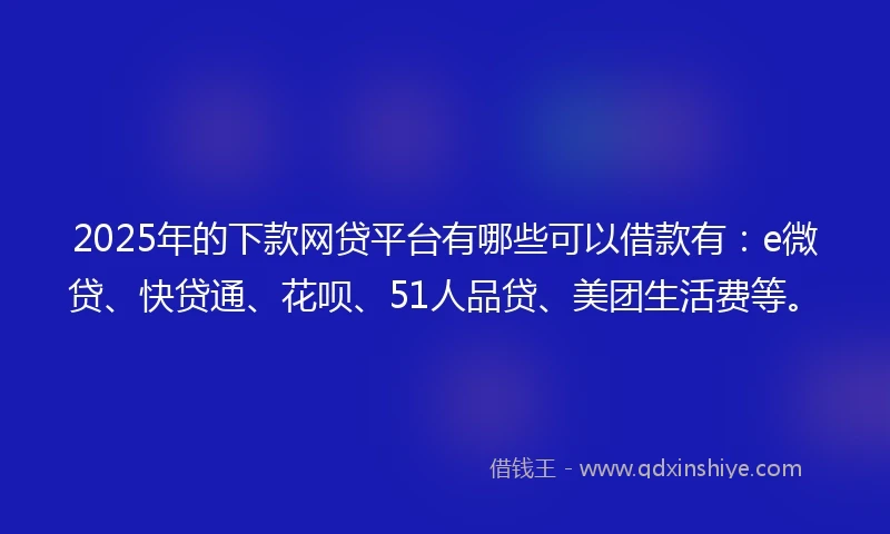2025年的下款网贷平台有哪些可以借款有：e微贷、快贷通、花呗、51人品贷、美团生活费等。