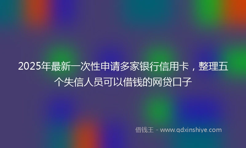 2025年最新一次性申请多家银行信用卡，整理五个失信人员可以借钱的网贷口子
