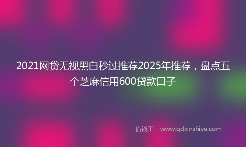 2021网贷无视黑白秒过推荐2025年推荐，盘点五个芝麻信用600贷款口子