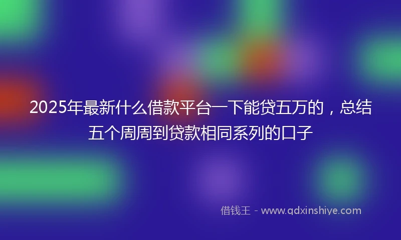 2025年最新什么借款平台一下能贷五万的，总结五个周周到贷款相同系列的口子