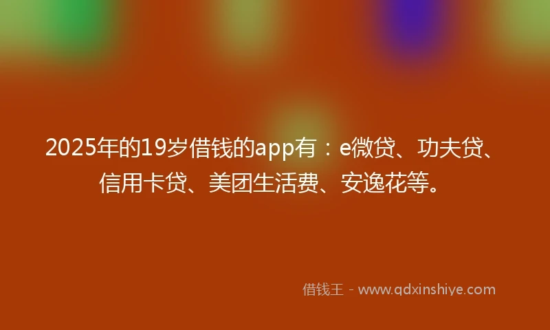 2025年的19岁借钱的app有：e微贷、功夫贷、信用卡贷、美团生活费、安逸花等。