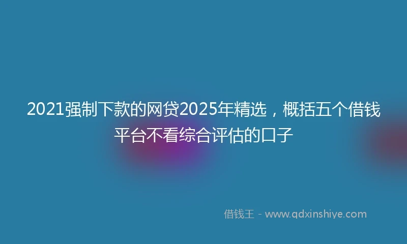 2021强制下款的网贷2025年精选，概括五个借钱平台不看综合评估的口子