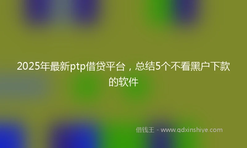 2025年最新ptp借贷平台，总结5个不看黑户下款的软件