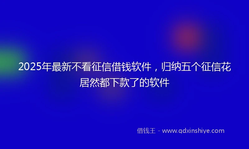 2025年最新不看征信借钱软件，归纳五个征信花居然都下款了的软件