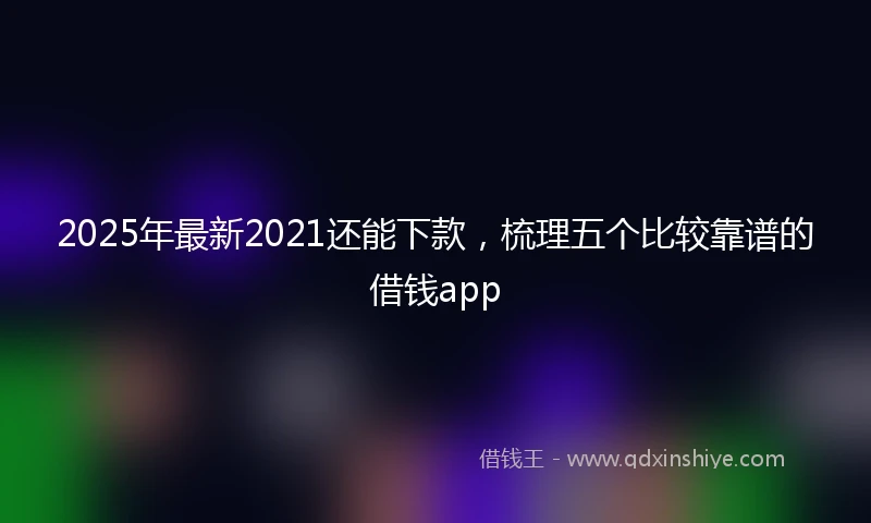 2025年最新2021还能下款，梳理五个比较靠谱的借钱app