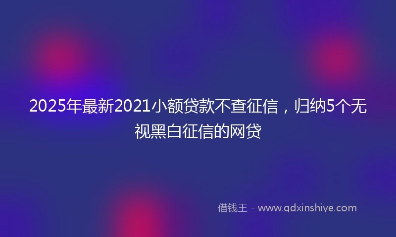 2025年最新2021小额贷款不查征信,归纳5个无视黑白征信的网贷