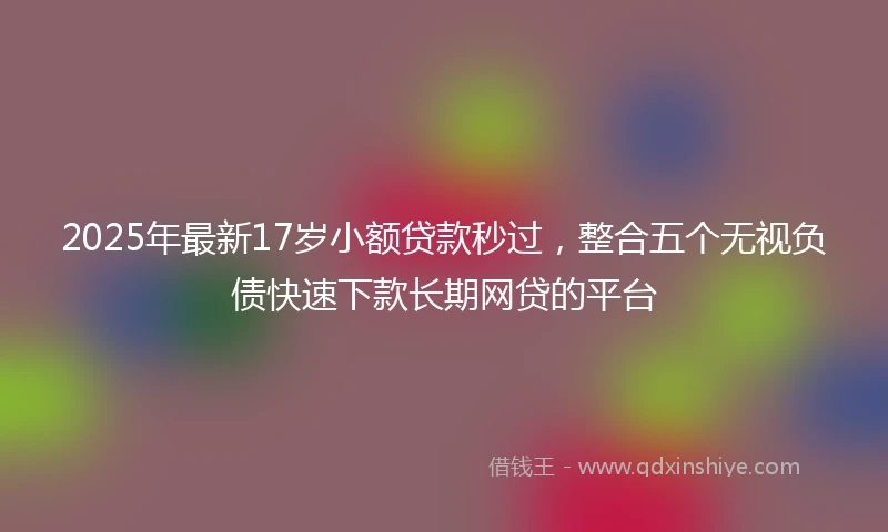 2025年最新17岁小额贷款秒过，整合五个无视负债快速下款长期网贷的平台