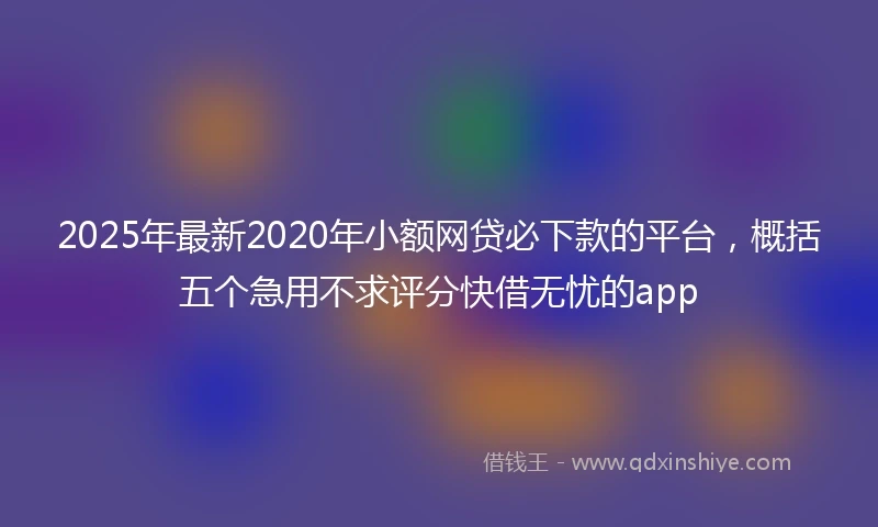 2025年最新2020年小额网贷必下款的平台，概括五个急用不求评分快借无忧的app