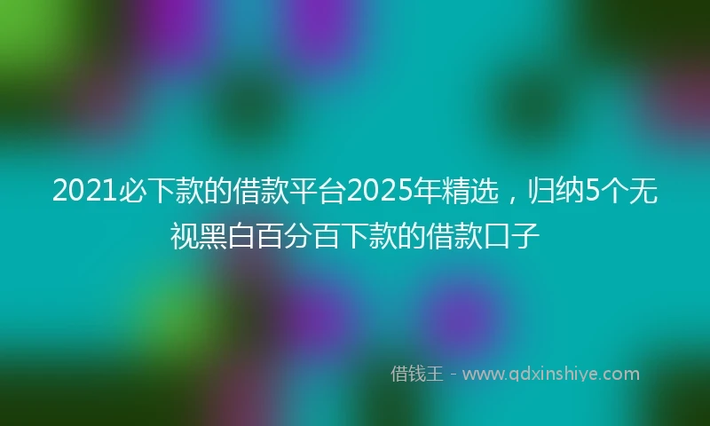 2021必下款的借款平台2025年精选，归纳5个无视黑白百分百下款的借款口子