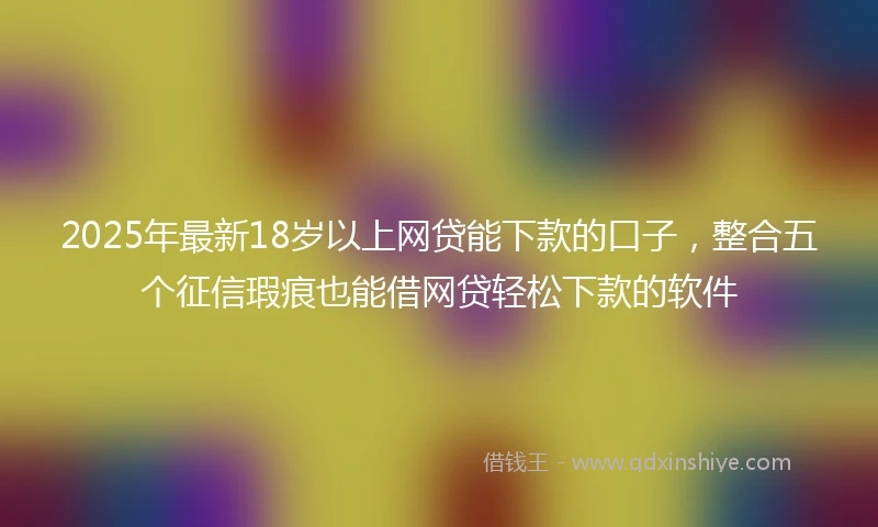 2025年最新18岁以上网贷能下款的口子，整合五个征信瑕疵也能借网贷轻松下款的软件
