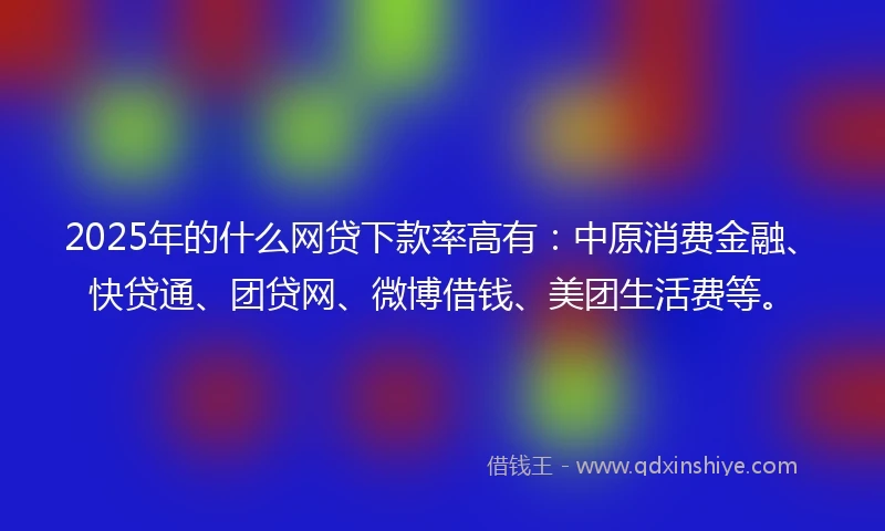 2025年的什么网贷下款率高有：中原消费金融、快贷通、团贷网、微博借钱、美团生活费等。