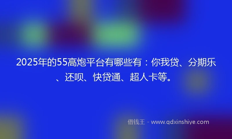 2025年的55高炮平台有哪些有：你我贷、分期乐、还呗、快贷通、超人卡等。