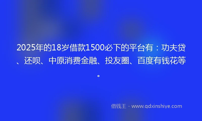 2025年的18岁借款1500必下的平台有：功夫贷、还呗、中原消费金融、投友圈、百度有钱花等。