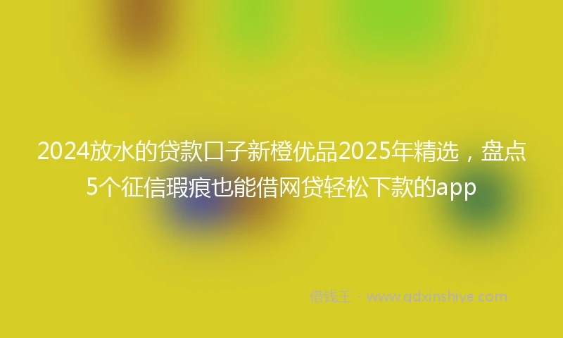 2024放水的贷款口子新橙优品2025年精选，盘点5个征信瑕疵也能借网贷轻松下款的app