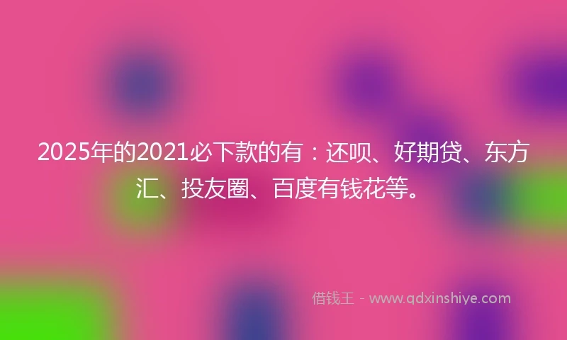 2025年的2021必下款的有：还呗、好期贷、东方汇、投友圈、百度有钱花等。
