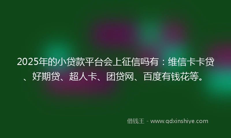 2025年的小贷款平台会上征信吗有：维信卡卡贷、好期贷、超人卡、团贷网、百度有钱花等。