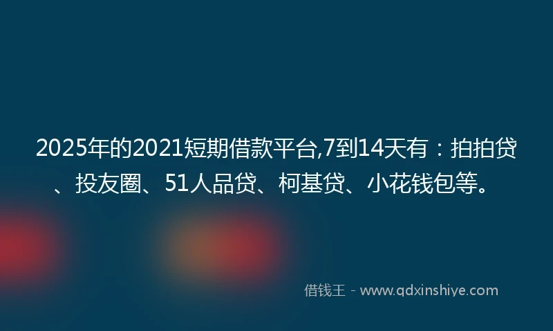 2025年的2021短期借款平台,7到14天有：拍拍贷、投友圈、51人品贷、柯基贷、小花钱包等。