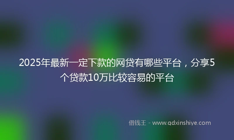 2025年最新一定下款的网贷有哪些平台，分享5个贷款10万比较容易的平台
