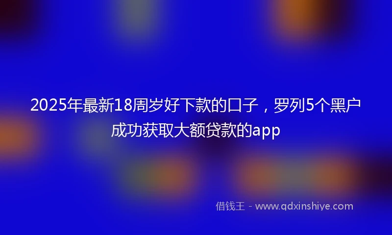 2025年最新18周岁好下款的口子，罗列5个黑户成功获取大额贷款的app