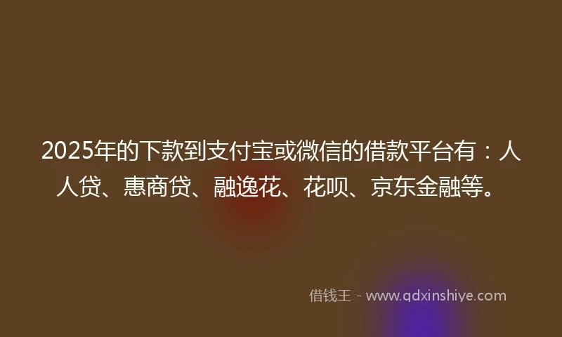 2025年的下款到支付宝或微信的借款平台有：人人贷、惠商贷、融逸花、花呗、京东金融等。