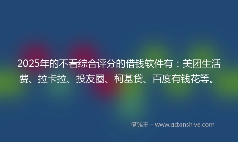 2025年的不看综合评分的借钱软件有：美团生活费、拉卡拉、投友圈、柯基贷、百度有钱花等。