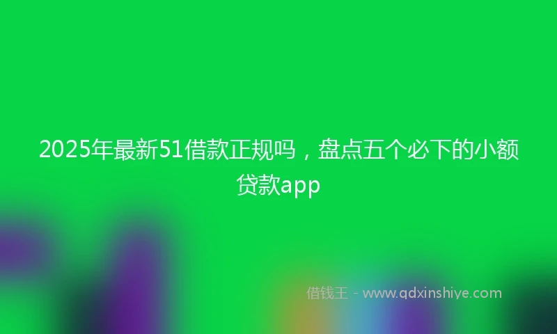 2025年最新51借款正规吗，盘点五个必下的小额贷款app