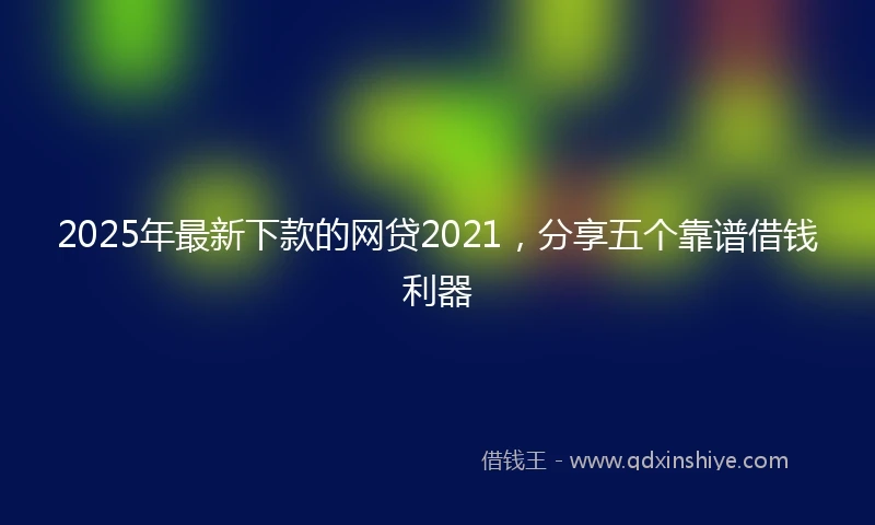 2025年最新下款的网贷2021，分享五个靠谱借钱利器